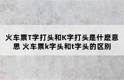 火车票T字打头和K字打头是什麽意思 火车票k字头和t字头的区别